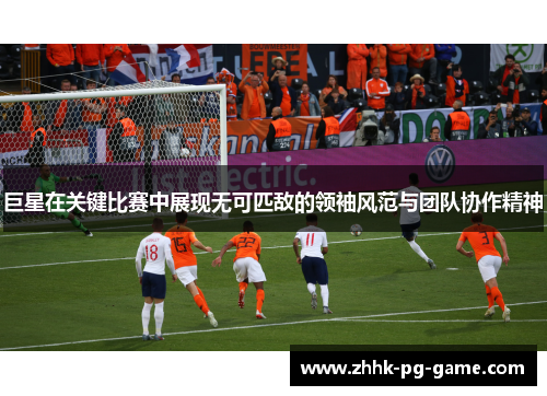 巨星在关键比赛中展现无可匹敌的领袖风范与团队协作精神
