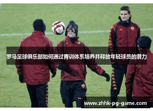 罗马足球俱乐部如何通过青训体系培养并释放年轻球员的潜力