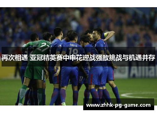 再次相遇 亚冠精英赛中申花迎战强敌挑战与机遇并存
