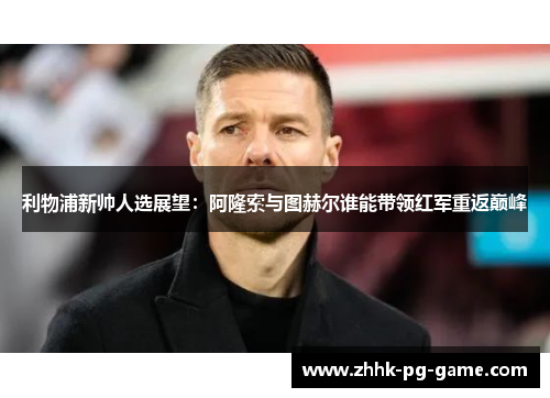 利物浦新帅人选展望：阿隆索与图赫尔谁能带领红军重返巅峰