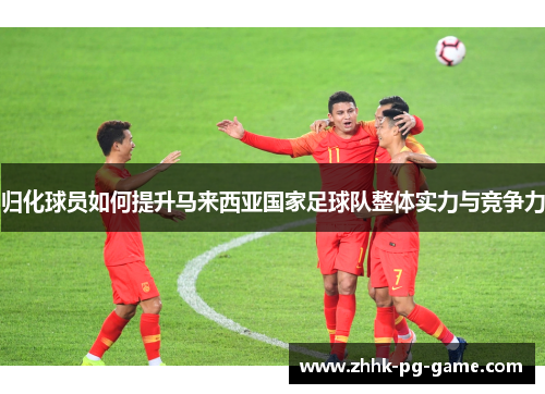 归化球员如何提升马来西亚国家足球队整体实力与竞争力 归化球员如何提升马来西亚国家足球队整体实力与竞争力
