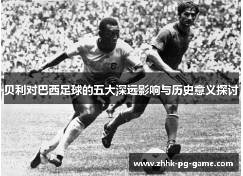 贝利对巴西足球的五大深远影响与历史意义探讨