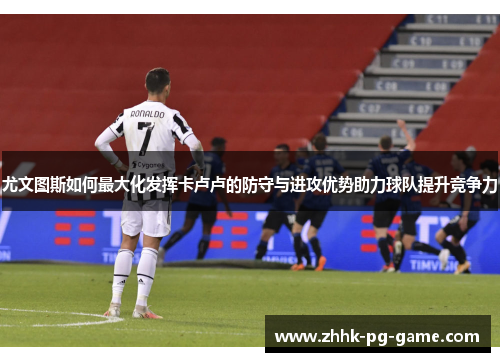 尤文图斯如何最大化发挥卡卢卢的防守与进攻优势助力球队提升竞争力