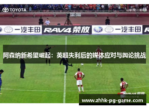 阿森纳新希望崛起：英超失利后的媒体应对与舆论挑战