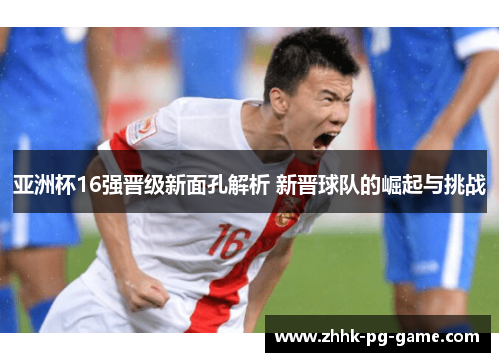 亚洲杯16强晋级新面孔解析 新晋球队的崛起与挑战