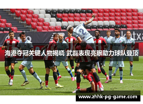 海港夺冠关键人物揭晓 武磊表现亮眼助力球队登顶
