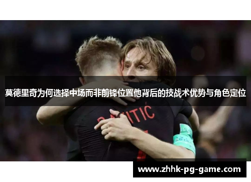 莫德里奇为何选择中场而非前锋位置他背后的技战术优势与角色定位