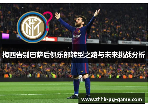 梅西告别巴萨后俱乐部转型之路与未来挑战分析