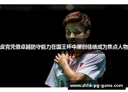 皮克凭借卓越防守能力在国王杯中屡创佳绩成为焦点人物 皮克凭借卓越防守能力在国王杯中屡创佳绩成为焦点人物